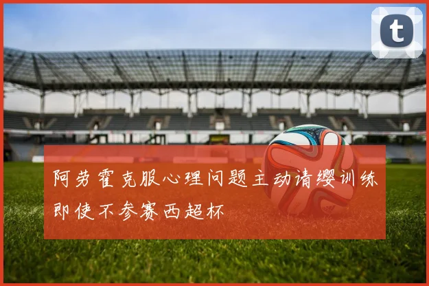 阿劳霍克服心理问题主动请缨训练即使不参赛西超杯
