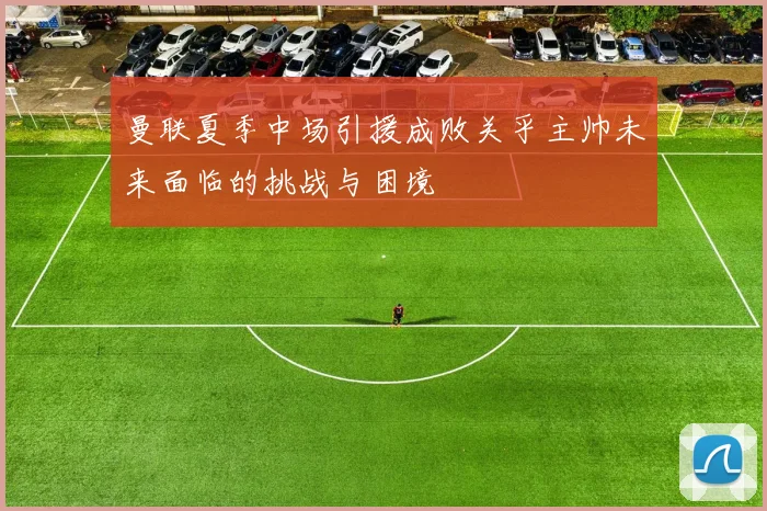 曼联夏季中场引援成败关乎主帅未来面临的挑战与困境