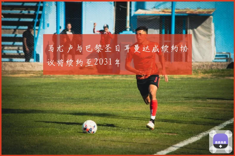 马尤卢与巴黎圣日耳曼达成续约协议将续约至2031年