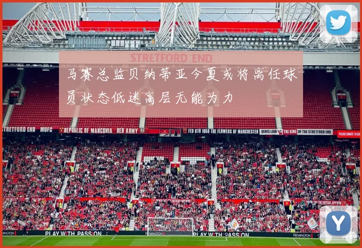 马赛总监贝纳蒂亚今夏或将离任球员状态低迷高层无能为力