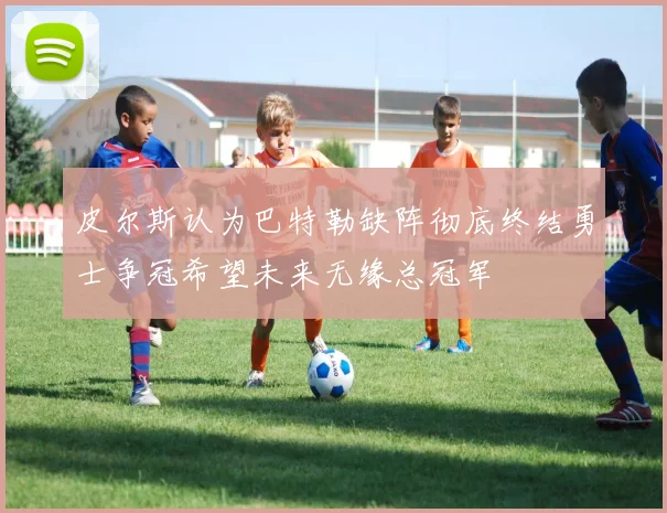 皮尔斯认为巴特勒缺阵彻底终结勇士争冠希望未来无缘总冠军