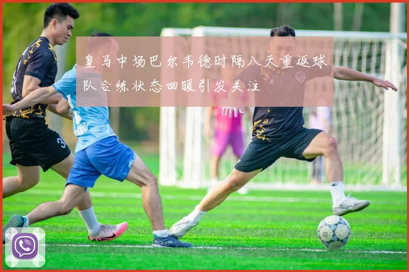 皇马中场巴尔韦德时隔八天重返球队合练状态回暖引发关注