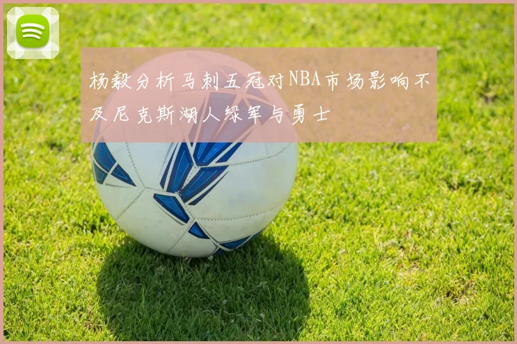 杨毅分析马刺五冠对NBA市场影响不及尼克斯湖人绿军与勇士