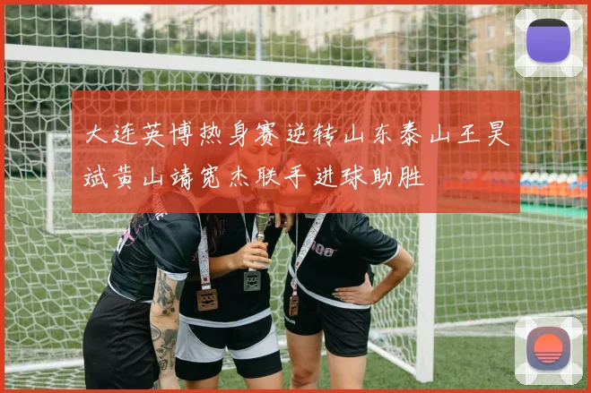 大连英博热身赛逆转山东泰山王昊斌黄山靖宽杰联手进球助胜