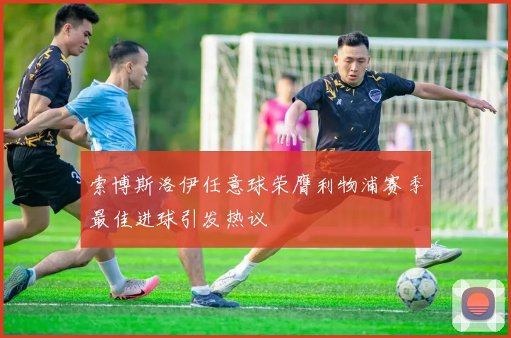 索博斯洛伊任意球荣膺利物浦赛季最佳进球引发热议