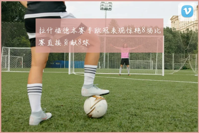 拉什福德本赛季欧冠表现惊艳8场比赛直接贡献8球