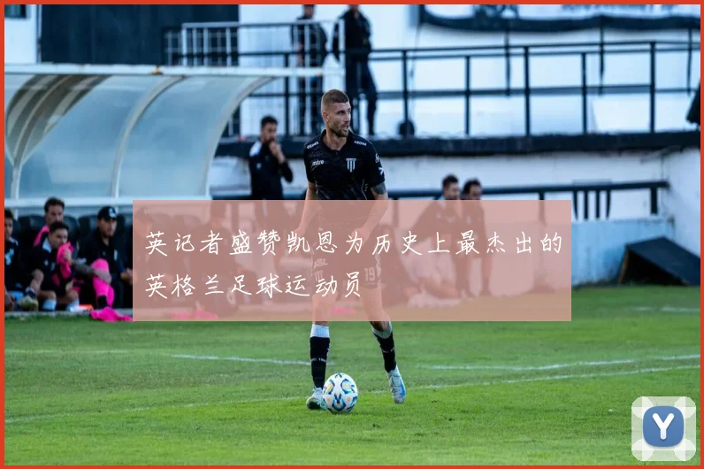 英记者盛赞凯恩为历史上最杰出的英格兰足球运动员