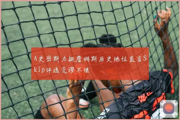 A史密斯力挺詹姆斯历史地位直言Skip评选荒谬不堪