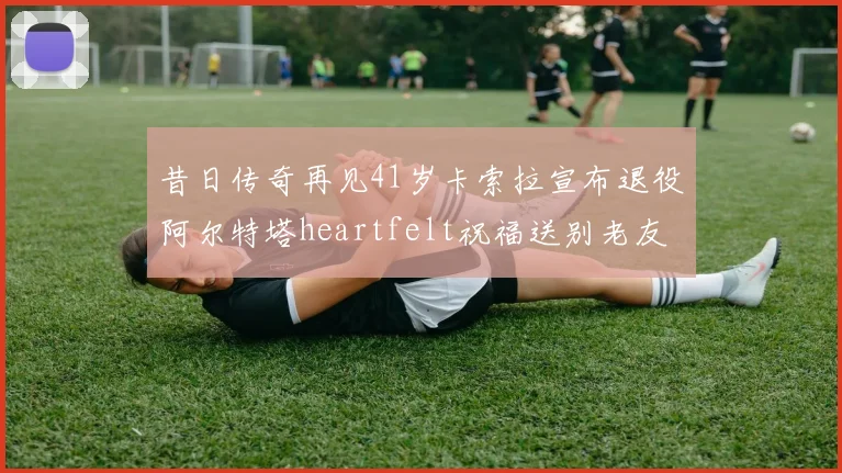 昔日传奇再见41岁卡索拉宣布退役阿尔特塔heartfelt祝福送别老友