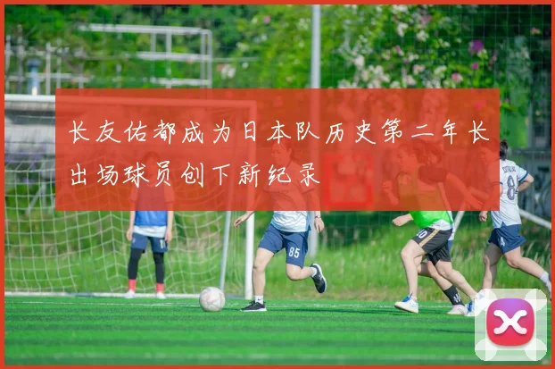 长友佑都成为日本队历史第二年长出场球员创下新纪录