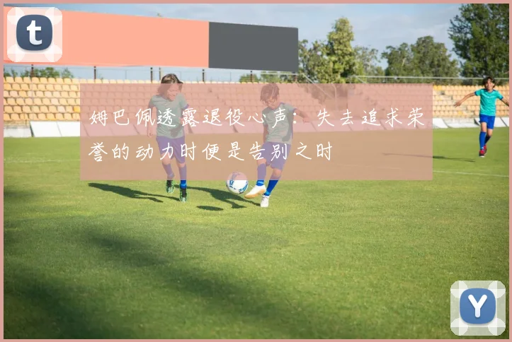 姆巴佩透露退役心声：失去追求荣誉的动力时便是告别之时